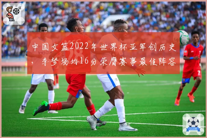 中国女篮2022年世界杯亚军创历史，李梦场均16分荣膺赛事最佳阵容