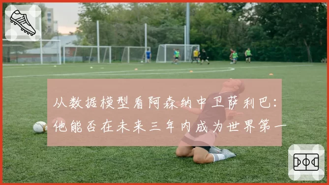 从数据模型看阿森纳中卫萨利巴：他能否在未来三年内成为世界第一中卫？