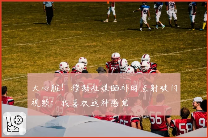 大心脏!穆勒社媒晒补时点射破门视频:我喜欢这种感觉