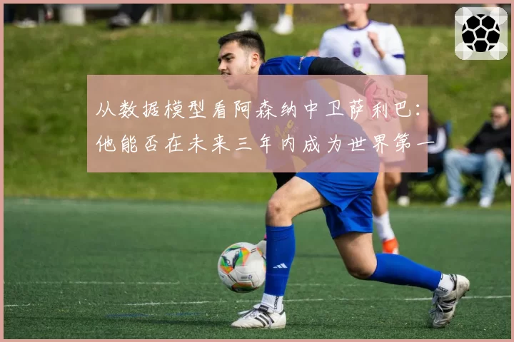 从数据模型看阿森纳中卫萨利巴：他能否在未来三年内成为世界第一中卫？
