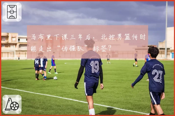 马布里下课三年后，北控男篮何时能走出“伪强队”标签？