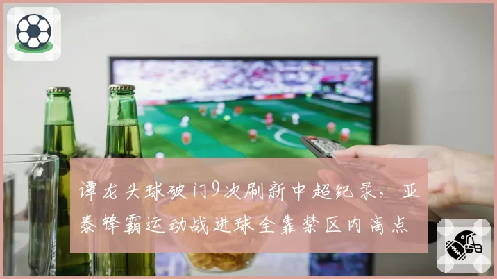 谭龙头球破门9次刷新中超纪录,亚泰锋霸运动战进球全靠禁区内高点优势