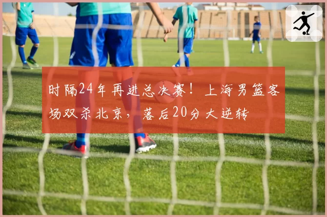 时隔24年再进总决赛!上海男篮客场双杀北京,落后20分大逆转