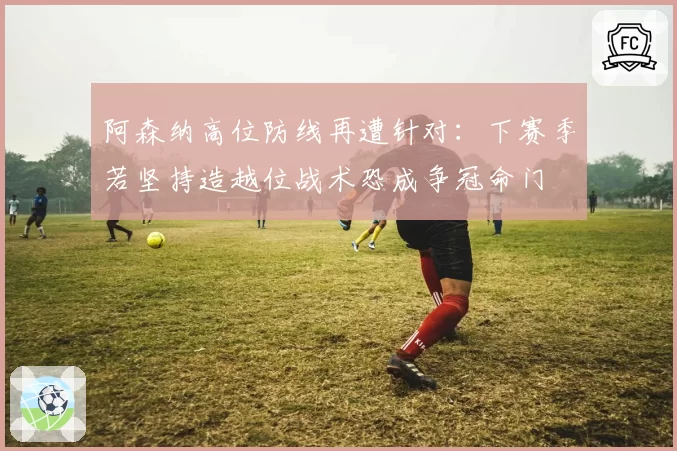 阿森纳高位防线再遭针对：下赛季若坚持造越位战术恐成争冠命门