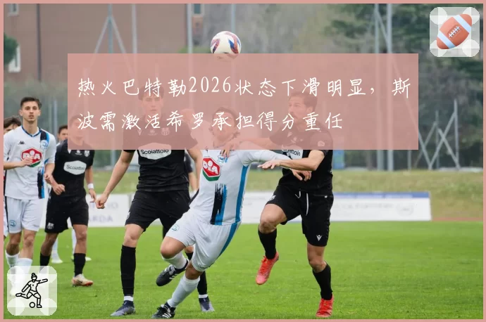 热火巴特勒2026状态下滑明显，斯波需激活希罗承担得分重任