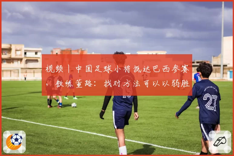 视频丨中国足球小将抵达巴西参赛，教练董路：找对方法可以以弱胜强