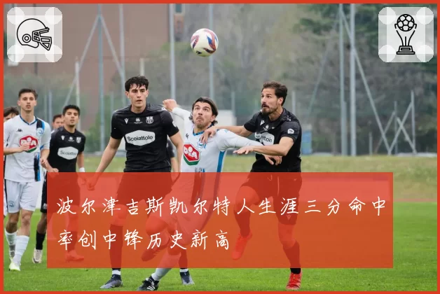 波尔津吉斯凯尔特人生涯三分命中率创中锋历史新高