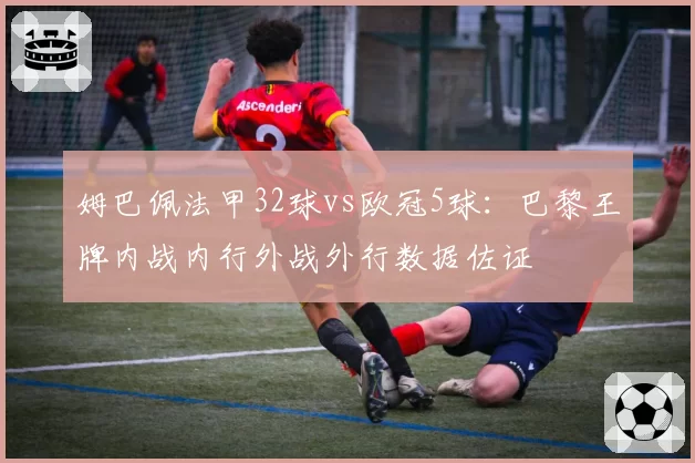 姆巴佩法甲32球vs欧冠5球：巴黎王牌内战内行外战外行数据佐证