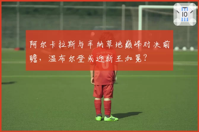 阿尔卡拉斯与辛纳草地巅峰对决前瞻,温布尔登或迎新王加冕?