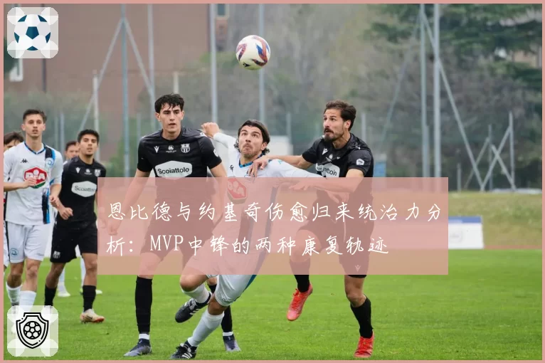 恩比德与约基奇伤愈归来统治力分析：MVP中锋的两种康复轨迹