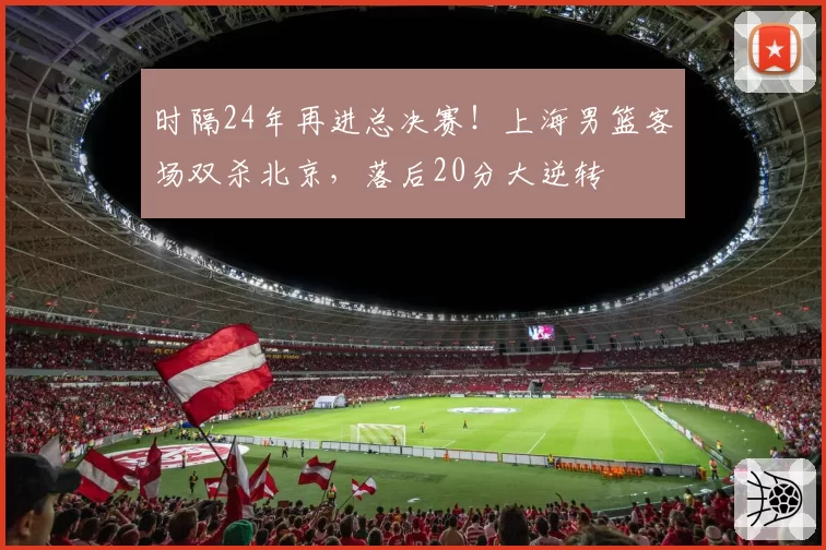 时隔24年再进总决赛!上海男篮客场双杀北京,落后20分大逆转