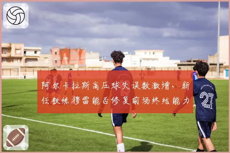 阿尔卡拉斯高压球失误数激增，新任教练穆雷能否修复前场终结能力？