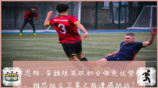郑思维_黄雅琼混双积分领先优势缩小,雅思组合卫冕之路遭遇挑战?