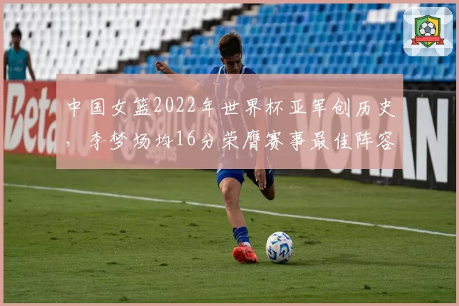 中国女篮2022年世界杯亚军创历史，李梦场均16分荣膺赛事最佳阵容
