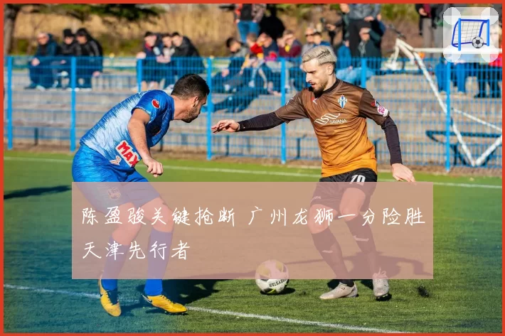 陈盈骏关键抢断 广州龙狮一分险胜天津先行者