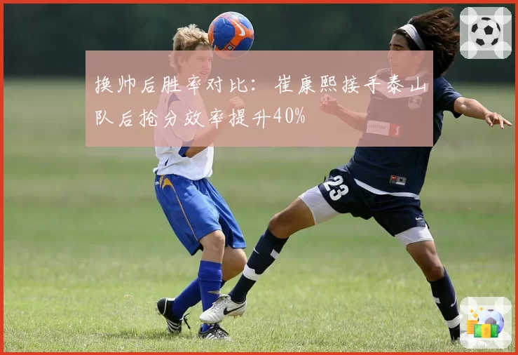 换帅后胜率对比：崔康熙接手泰山队后抢分效率提升40%
