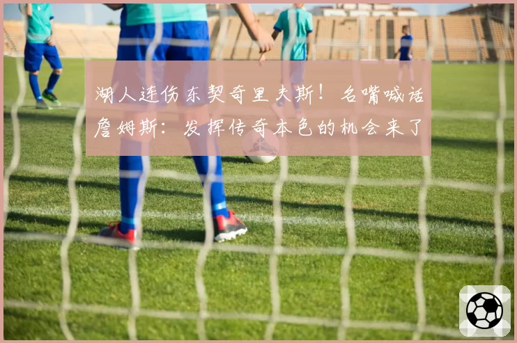 湖人连伤东契奇里夫斯！名嘴喊话詹姆斯：发挥传奇本色的机会来了