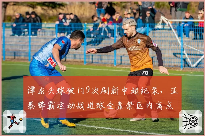 谭龙头球破门9次刷新中超纪录,亚泰锋霸运动战进球全靠禁区内高点优势