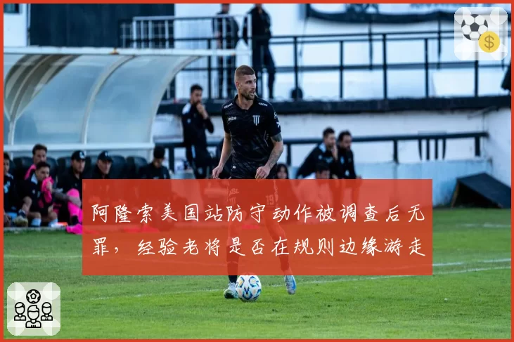 阿隆索美国站防守动作被调查后无罪，经验老将是否在规则边缘游走？