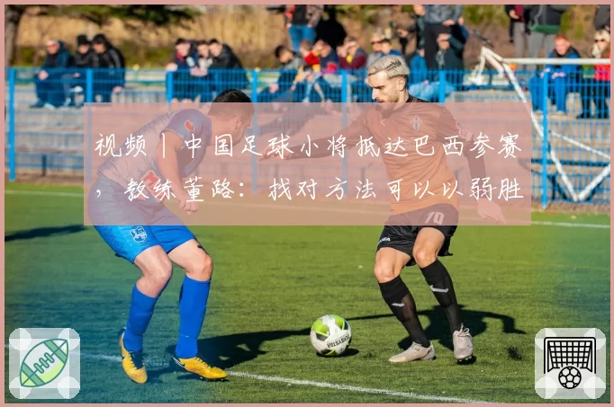 视频丨中国足球小将抵达巴西参赛，教练董路：找对方法可以以弱胜强