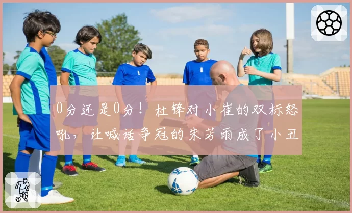 0分还是0分!杜锋对小崔的双标怒吼,让喊话争冠的朱芳雨成了小丑