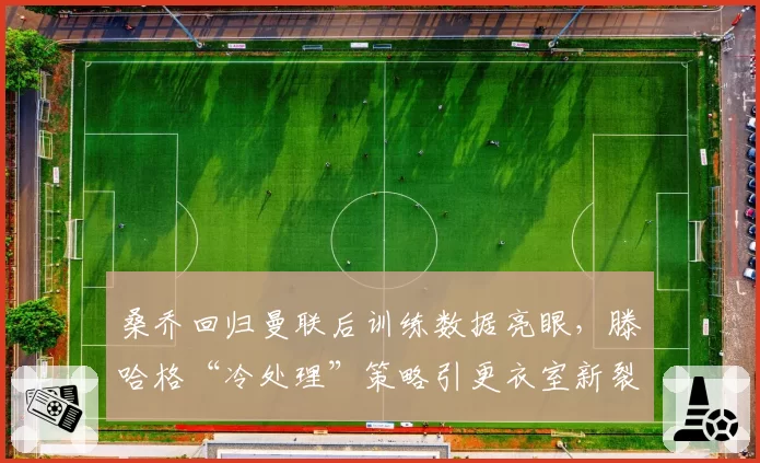 桑乔回归曼联后训练数据亮眼,滕哈格“冷处理”策略引更衣室新裂痕