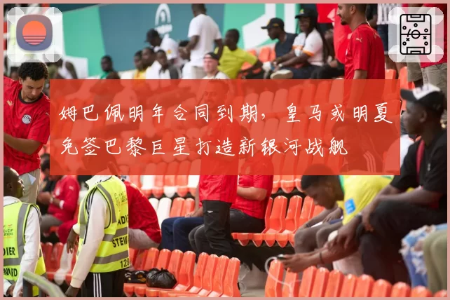 姆巴佩明年合同到期，皇马或明夏免签巴黎巨星打造新银河战舰
