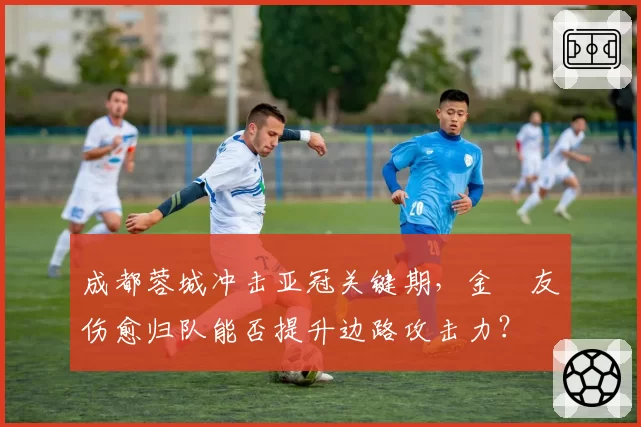 成都蓉城冲击亚冠关键期，金敃友伤愈归队能否提升边路攻击力？