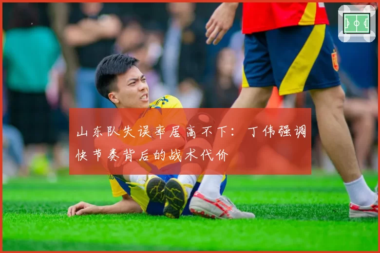 山东队失误率居高不下：丁伟强调快节奏背后的战术代价