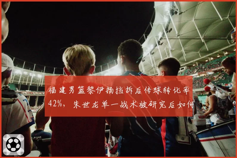 福建男篮黎伊扬挡拆后传球转化率42%,朱世龙单一战术被研究后如何调整?