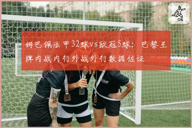 姆巴佩法甲32球vs欧冠5球：巴黎王牌内战内行外战外行数据佐证