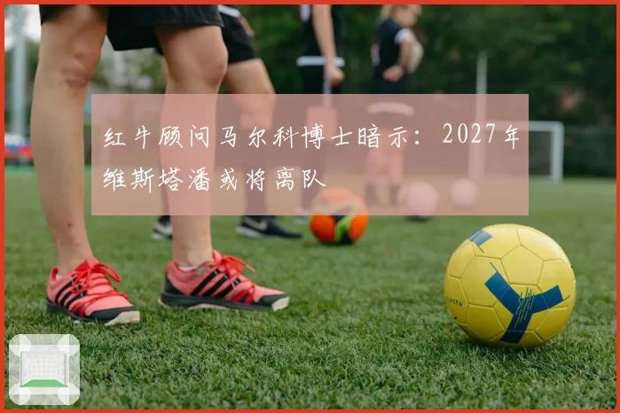 红牛顾问马尔科博士暗示:2027年维斯塔潘或将离队