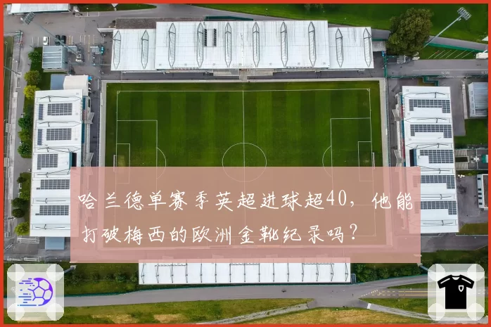 哈兰德单赛季英超进球超40，他能打破梅西的欧洲金靴纪录吗？