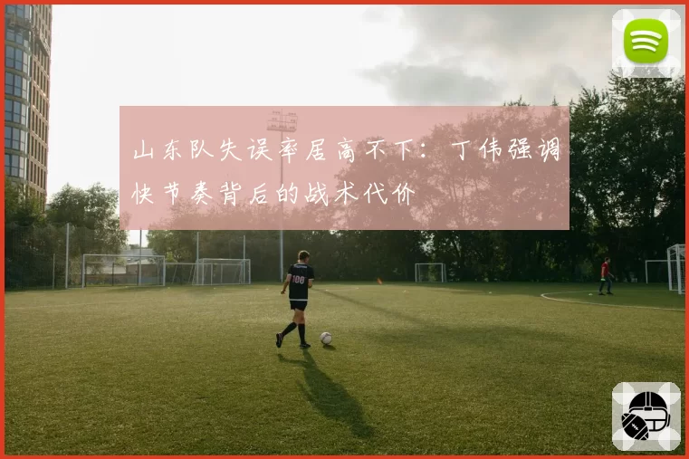 山东队失误率居高不下：丁伟强调快节奏背后的战术代价