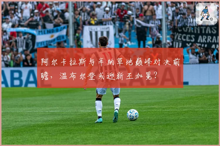 阿尔卡拉斯与辛纳草地巅峰对决前瞻,温布尔登或迎新王加冕?