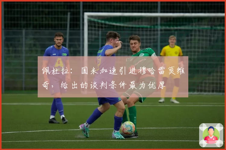 佩杜拉:国米加速引进穆哈雷莫维奇,给出的谈判条件最为优厚