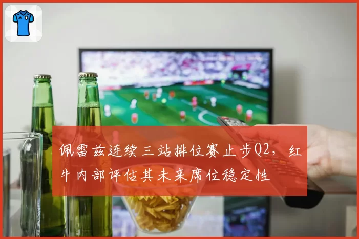 佩雷兹连续三站排位赛止步Q2，红牛内部评估其未来席位稳定性
