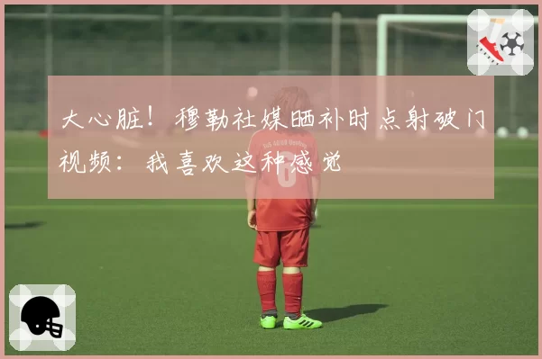 大心脏!穆勒社媒晒补时点射破门视频:我喜欢这种感觉