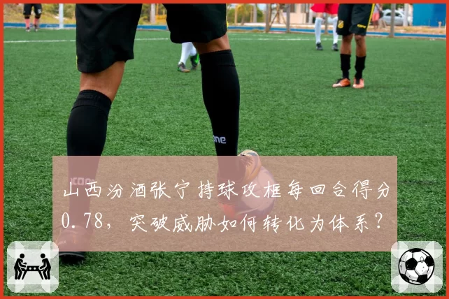 山西汾酒张宁持球攻框每回合得分0.78，突破威胁如何转化为体系？