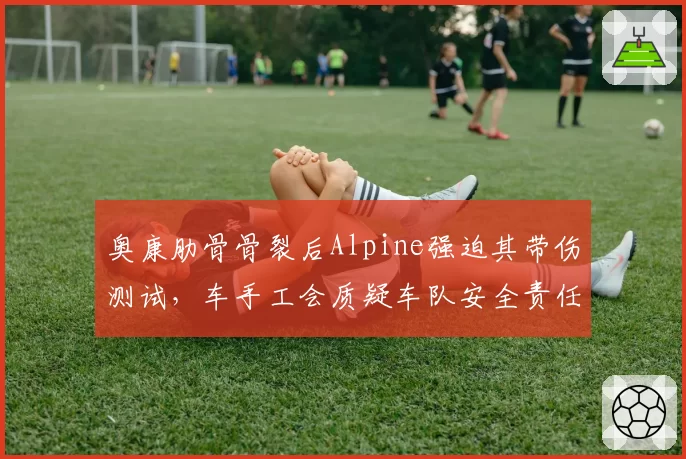 奥康肋骨骨裂后Alpine强迫其带伤测试，车手工会质疑车队安全责任