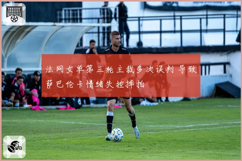 法网女单第三轮主裁多次误判 导致萨巴伦卡情绪失控摔拍