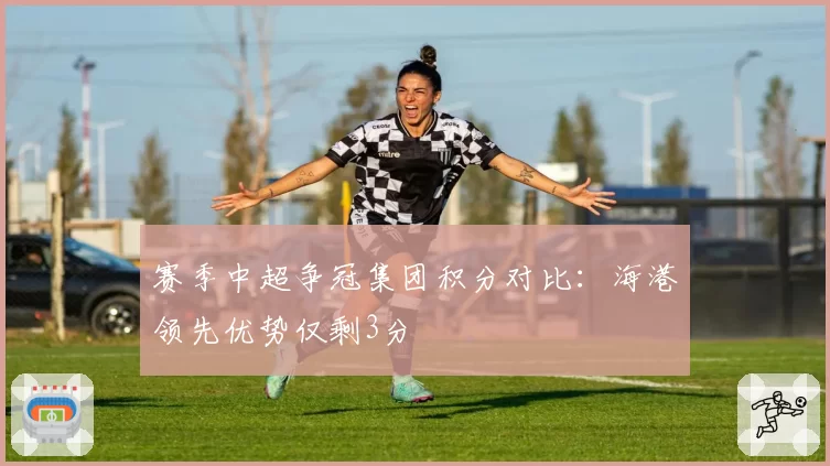 赛季中超争冠集团积分对比：海港领先优势仅剩3分