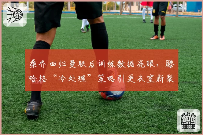 桑乔回归曼联后训练数据亮眼,滕哈格“冷处理”策略引更衣室新裂痕