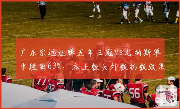 广东宏远杜锋五年三冠vs尤纳斯单季胜率63%，本土教头外教执教效果谁更优