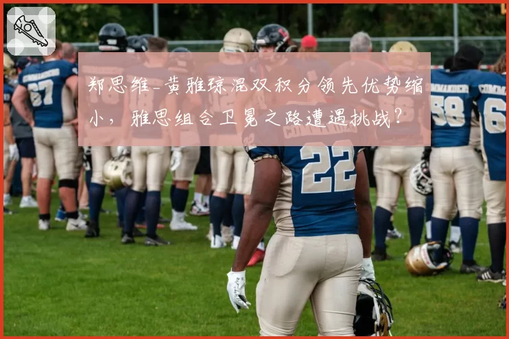 郑思维_黄雅琼混双积分领先优势缩小,雅思组合卫冕之路遭遇挑战?