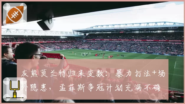 灰熊莫兰特归来变数:暴力打法+场外隐患,孟菲斯争冠计划充满不确定性