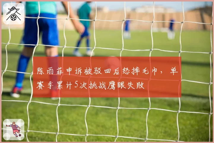 陈雨菲申诉被驳回后怒摔毛巾，单赛季累计5次挑战鹰眼失败