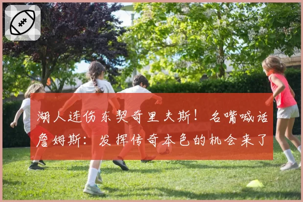 湖人连伤东契奇里夫斯！名嘴喊话詹姆斯：发挥传奇本色的机会来了