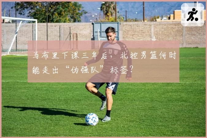 马布里下课三年后，北控男篮何时能走出“伪强队”标签？