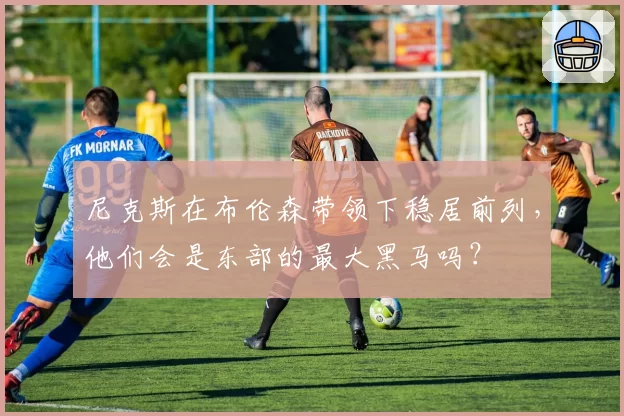 尼克斯在布伦森带领下稳居前列，他们会是东部的最大黑马吗？